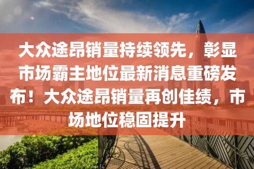 大眾途昂銷量持續(xù)領(lǐng)先，彰顯市場霸主地位最新消息重磅發(fā)布！大眾途昂銷量再創(chuàng)佳績，市場地位穩(wěn)固提升