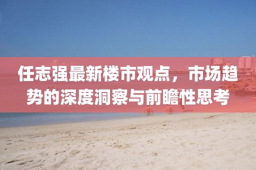 任志強(qiáng)最新樓市觀點(diǎn)，市場(chǎng)趨勢(shì)的深度洞察與前瞻性思考