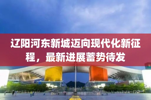 遼陽(yáng)河?xùn)|新城邁向現(xiàn)代化新征程，最新進(jìn)展蓄勢(shì)待發(fā)