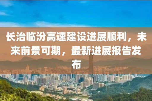 長治臨汾高速建設進展順利，未來前景可期，最新進展報告發(fā)布