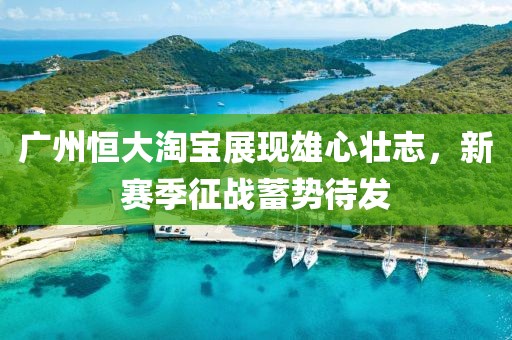 廣州恒大淘寶展現(xiàn)雄心壯志，新賽季征戰(zhàn)蓄勢待發(fā)