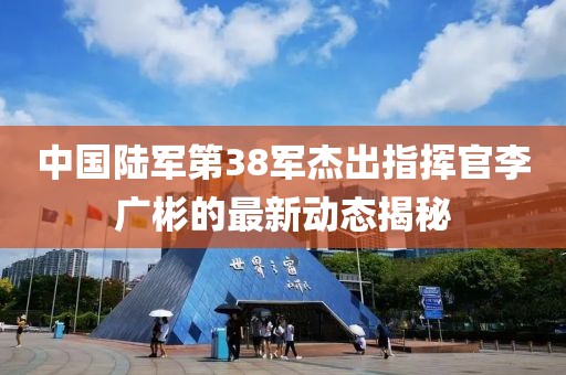 中國陸軍第38軍杰出指揮官李廣彬的最新動態(tài)揭秘