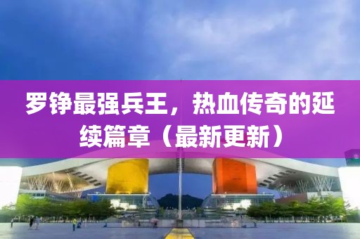 羅錚最強(qiáng)兵王，熱血傳奇的延續(xù)篇章（最新更新）