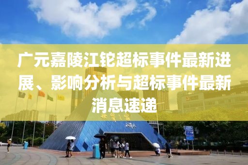 廣元嘉陵江鉈超標事件最新進展、影響分析與超標事件最新消息速遞