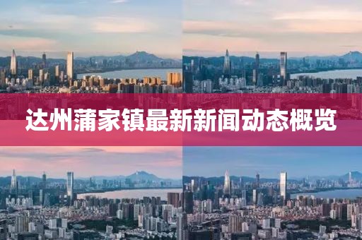 達(dá)州蒲家鎮(zhèn)最新新聞動態(tài)概覽