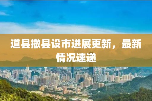 道縣撤縣設(shè)市進(jìn)展更新，最新情況速遞