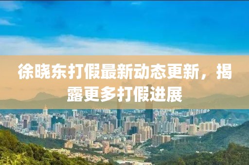 徐曉東打假最新動態(tài)更新，揭露更多打假進(jìn)展
