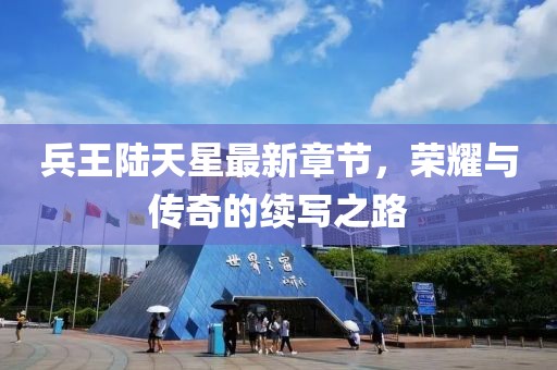 兵王陸天星最新章節(jié)，榮耀與傳奇的續(xù)寫之路