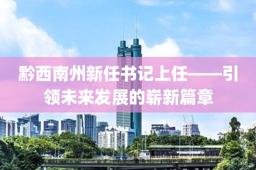 黔西南州新任書(shū)記上任——引領(lǐng)未來(lái)發(fā)展的嶄新篇章