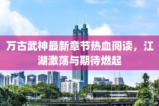 萬古武神最新章節(jié)熱血閱讀，江湖激蕩與期待燃起