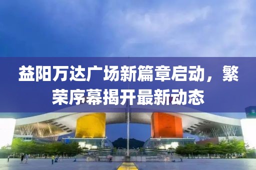 益陽(yáng)萬(wàn)達(dá)廣場(chǎng)新篇章啟動(dòng)，繁榮序幕揭開(kāi)最新動(dòng)態(tài)