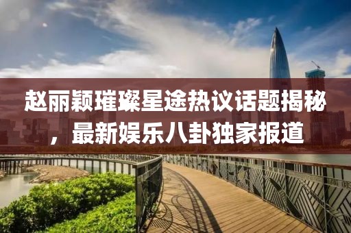 趙麗穎璀璨星途熱議話題揭秘，最新娛樂(lè)八卦獨(dú)家報(bào)道
