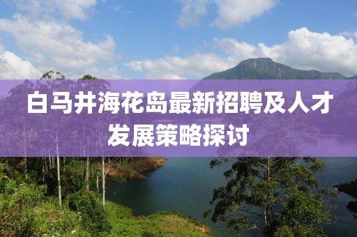 白馬井?；◢u最新招聘及人才發(fā)展策略探討