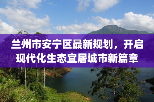 蘭州市安寧區(qū)最新規(guī)劃，開啟現(xiàn)代化生態(tài)宜居城市新篇章