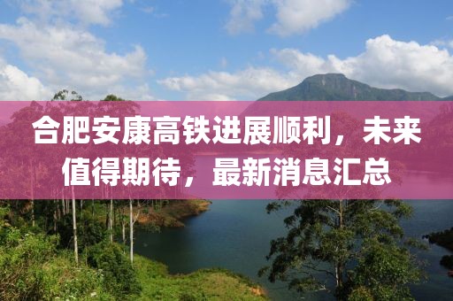 合肥安康高鐵進(jìn)展順利，未來(lái)值得期待，最新消息匯總