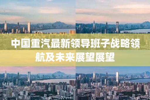 中國重汽最新領(lǐng)導(dǎo)班子戰(zhàn)略領(lǐng)航及未來展望展望