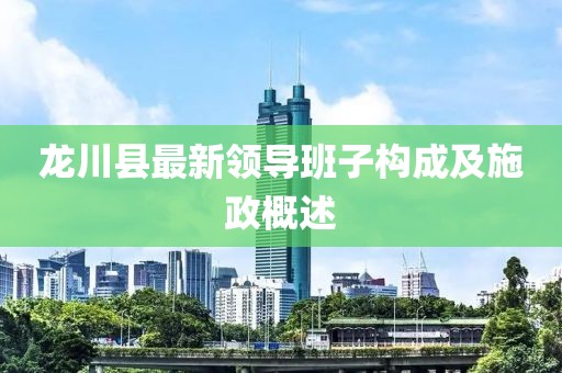 龍川縣最新領(lǐng)導(dǎo)班子構(gòu)成及施政概述