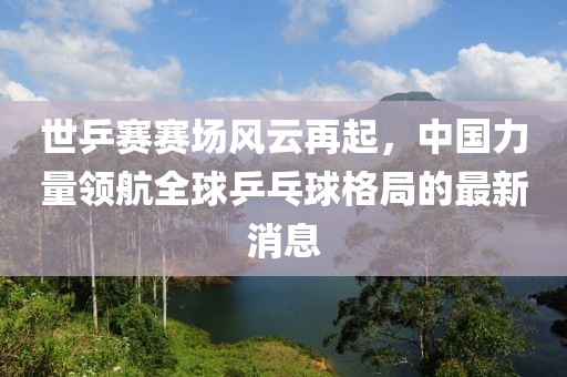世乒賽賽場風(fēng)云再起，中國力量領(lǐng)航全球乒乓球格局的最新消息