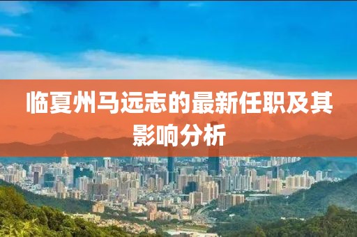 臨夏州馬遠志的最新任職及其影響分析