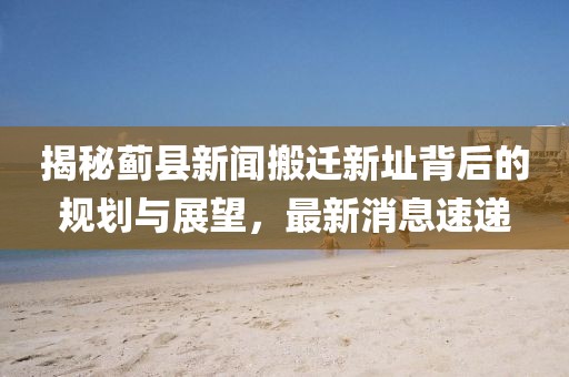 揭秘薊縣新聞搬遷新址背后的規(guī)劃與展望，最新消息速遞