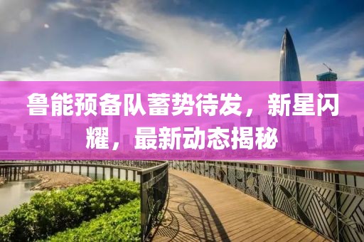 魯能預(yù)備隊(duì)蓄勢(shì)待發(fā)，新星閃耀，最新動(dòng)態(tài)揭秘