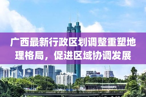廣西最新行政區(qū)劃調(diào)整重塑地理格局，促進(jìn)區(qū)域協(xié)調(diào)發(fā)展