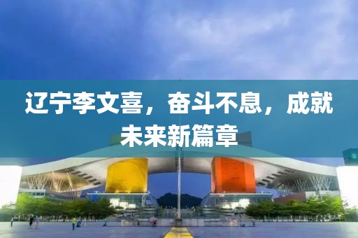 遼寧李文喜，奮斗不息，成就未來新篇章