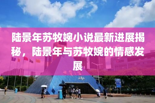 陸景年蘇牧婉小說(shuō)最新進(jìn)展揭秘，陸景年與蘇牧婉的情感發(fā)展