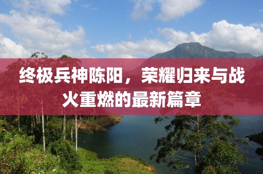 終極兵神陳陽，榮耀歸來與戰(zhàn)火重燃的最新篇章
