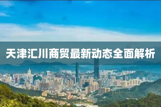 天津匯川商貿(mào)最新動(dòng)態(tài)全面解析