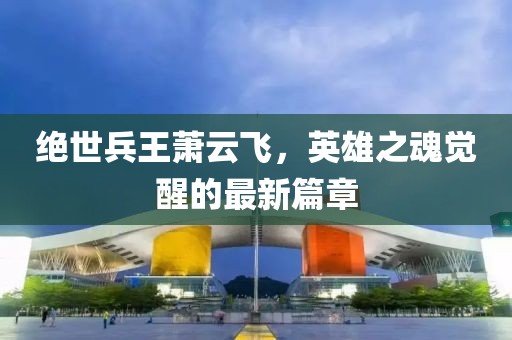 絕世兵王蕭云飛，英雄之魂覺醒的最新篇章