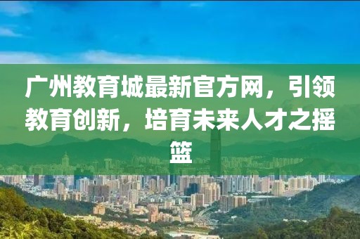 廣州教育城最新官方網(wǎng)，引領(lǐng)教育創(chuàng)新，培育未來人才之搖籃