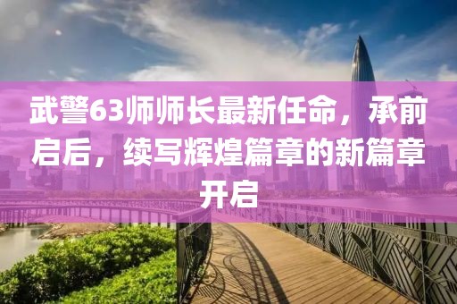 武警63師師長最新任命，承前啟后，續(xù)寫輝煌篇章的新篇章開啟
