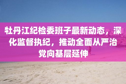 牡丹江紀(jì)檢委班子最新動(dòng)態(tài)，深化監(jiān)督執(zhí)紀(jì)，推動(dòng)全面從嚴(yán)治黨向基層延伸