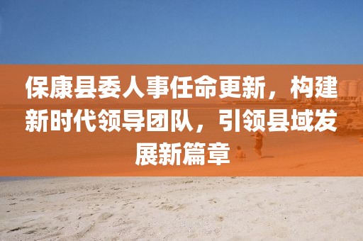 ?？悼h委人事任命更新，構(gòu)建新時(shí)代領(lǐng)導(dǎo)團(tuán)隊(duì)，引領(lǐng)縣域發(fā)展新篇章