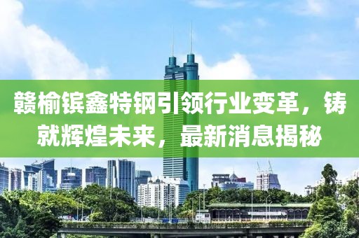 贛榆鑌鑫特鋼引領(lǐng)行業(yè)變革，鑄就輝煌未來，最新消息揭秘
