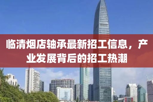 臨清煙店軸承最新招工信息，產(chǎn)業(yè)發(fā)展背后的招工熱潮
