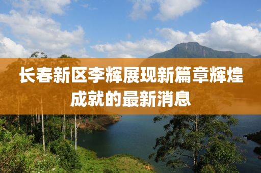 長春新區(qū)李輝展現(xiàn)新篇章輝煌成就的最新消息