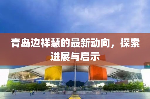青島邊祥慧的最新動(dòng)向，探索進(jìn)展與啟示