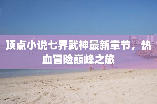頂點(diǎn)小說(shuō)七界武神最新章節(jié)，熱血冒險(xiǎn)巔峰之旅