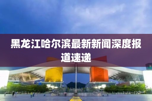 黑龍江哈爾濱最新新聞深度報(bào)道速遞
