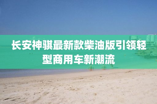 長安神騏最新款柴油版引領(lǐng)輕型商用車新潮流