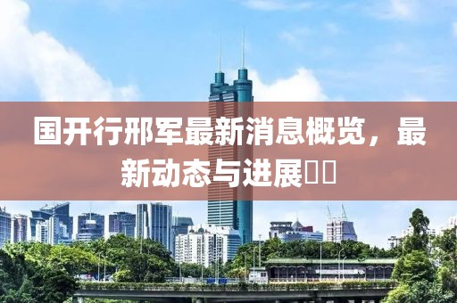 國(guó)開行邢軍最新消息概覽，最新動(dòng)態(tài)與進(jìn)展??