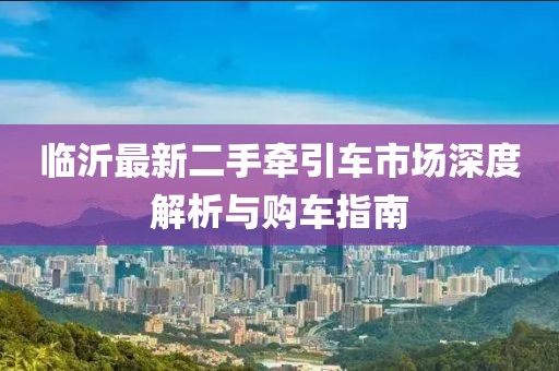 臨沂最新二手牽引車市場(chǎng)深度解析與購車指南