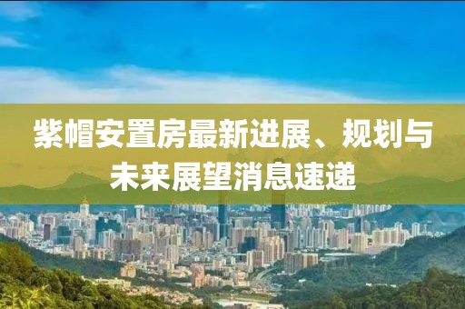 紫帽安置房最新進(jìn)展、規(guī)劃與未來展望消息速遞