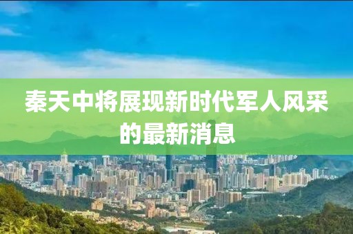 秦天中將展現新時代軍人風采的最新消息