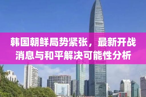 韓國(guó)朝鮮局勢(shì)緊張，最新開(kāi)戰(zhàn)消息與和平解決可能性分析