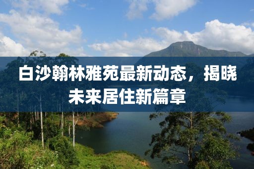白沙翰林雅苑最新動(dòng)態(tài)，揭曉未來(lái)居住新篇章