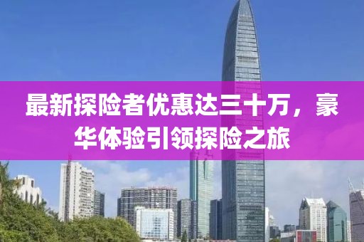 最新探險(xiǎn)者優(yōu)惠達(dá)三十萬(wàn)，豪華體驗(yàn)引領(lǐng)探險(xiǎn)之旅