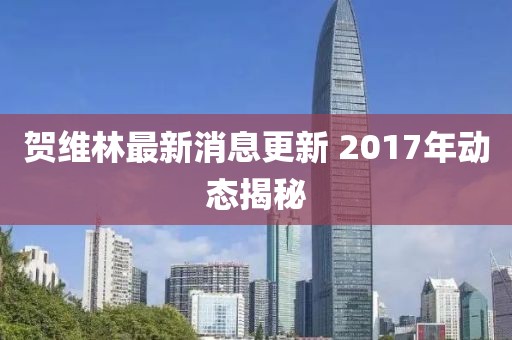 賀維林最新消息更新 2017年動(dòng)態(tài)揭秘